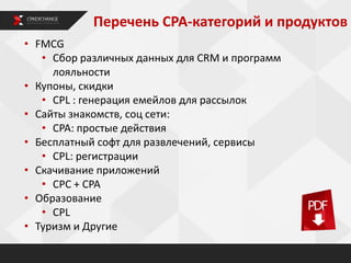 • FMCG
• Сбор различных данных для CRM и программ
лояльности
• Купоны, скидки
• CPL : генерация емейлов для рассылок
• Сайты знакомств, соц сети:
• CPA: простые действия
• Бесплатный софт для развлечений, сервисы
• CPL: регистрации
• Скачивание приложений
• CPC + CPA
• Образование
• CPL
• Туризм и Другие
Перечень СРА-категорий и продуктов
 