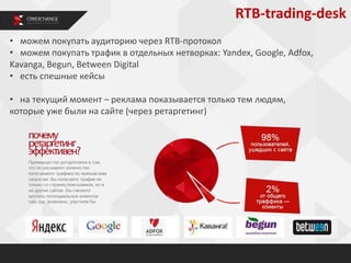 RTB-trading-desk
• можем покупать аудиторию через RTB-протокол
• можем покупать трафик в отдельных нетворках: Yandex, Google, Adfox,
Kavanga, Begun, Between Digital
• есть спешные кейсы
• на текущий момент – реклама показывается только тем людям,
которые уже были на сайте (через ретаргетинг)
 