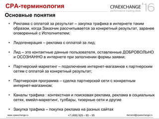 www.cpaexchange.ru demand@cpaexchange.ru+7 (499) 929 – 85 – 95
СРА-терминология
Основные понятия
• Реклама с оплатой за результат – закупка трафика в интернете таким
образом, когда Заказчик рассчитывается за конкретный результат, заранее
оговоренный с Исполнителем;
• Лидогенерация – реклама с оплатой за лид;
• Лид – это контактные данные пользователя, оставленные ДОБРОВОЛЬНО
и ОСОЗНАННО в интернете при заполнении формы заявки;
• Партнерский маркетинг – подключение интернет-магазинов к партнерским
сетям с оплатой за конкретный результат;
• Партнерская программа – сделка партнерской сети с конкретным
интернет-магазином;
• Каналы трафика : контекстная и поисковая реклама, реклама в социальных
сетях, емейл-маркетинг, тулбары, тизерные сети и другие
• Закупка трафика – покупка реклама на разных сайтах
 