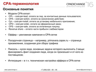 www.cpaexchange.ru demand@cpaexchange.ru+7 (499) 929 – 85 – 95
СРА-терминология
Основные понятия
• Модели СРА-оплат:
 CPL – cost-per-lead, оплата за лид, за контактные данные пользователя;
 CPA – cost-per-action, оплата за назначенное действие;
 Cpi – cost-per-install, оплата за установку мобильного приложения;
 CPO – cost-per-order, оплата за оформленный заказ;
 CPS – cost-per-sale, оплата за оплаченную покупку;
 Revenue share – оплата части прибыли с вебмастером
• Оффер – рекламная кампания в СРА-сетке
• Посадочная страница – например, primavera.capex.ru – страница
приземления, созданная для сбора трафика
• Пиксель – кусок кода, основные задачи которого выполнять 3 вещи:
фиксировать факт создания лида, когда он произошел и от кого из
поставщиков;
• Интеграция – в т.ч. техническая настройка оффера в СРА-сетке
 