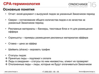 www.cpaexchange.ru demand@cpaexchange.ru+7 (499) 929 – 85 – 95
СРА-терминология
Основные понятия
• Отчет: excel-документ с выгрузкой лидов за указанный Заказчиком период
• Сверки – согласование общего количества лидов и их качества за
указанный Заказчиком период
• Рекламные материалы – баннеры, текстовые блок и тп для размещения
оффера
• Скриншоты – примеры размещения рекламных материалов оффера
• Ставка – цена за оффер
• Шейвить (shave) – воровать трафик
• Статусы лидов:
 Принятые лиды – подлежат к оплате
 Лиды в ожидании – статусы по ним неизвестны, клиент их проверяет
 Отклоненные лиды – лиды, которые не будут оплачиваться Заказчиком
 