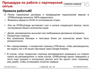 www.cpaexchange.ru demand@cpaexchange.ru+7 (499) 929 – 85 – 95
Процедура по работе с партнерской
сетью
Правила работы#2
5. После подписания договора и возвращения подписанной версии в
CPAExchange вносится 100%-предоплата.
 Возможны варианты 50:50 по согласованию сторон
 Или же CPAExchange выставляет счет в начале следующего месяца, после
согласования общего количества лидов
 Далее, рекламодатель высылает все необходимые рекламные материалы:
• Посадочную страницу
• Все возможные баннеры и текстовые блоки (их количество может быть
неограниченно)
 Мы «прикручиваем» к посадочной странице UTM-метки, чтобы рекламодатель
мог видеть нас и ID наших партнеров через Google.Analytics
 В случае, когда посадочная страница рекламодателя размещена на стороне
самого же рекламодателя, в таком случае, CPAExchange просит передавать в
части кода (указано в инструкции) данные хотя бы одного поля, например,
имя_емейл, чтобы отслеживать качество трафика
 
