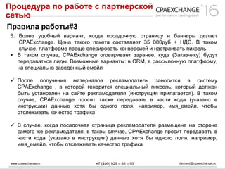 www.cpaexchange.ru demand@cpaexchange.ru+7 (499) 929 – 85 – 95
Процедура по работе с партнерской
сетью
Правила работы#3
6. Более удобный вариант, когда посадочную страницу и баннеры делает
CPAExchange. Цена такого пакета составляет 35 000руб + НДС. В таком
случае, платформе проще оперировать конверсией и настраивать пиксель
 В таком случае, CPAExchange оговаривает заранее, куда (Заказчику) будут
передаваться лиды. Возможные варианты: в CRM, в рассылочную платформу,
на специально заведенный емейл
 После получения материалов рекламодатель заносится в систему
CPAExchange , в которой генерится специальный пиксель, который должен
быть установлен на сайте рекламодателя (инструкция прилагается). В таком
случае, CPAExchange просит также передавать в части кода (указано в
инструкции) данные хотя бы одного поля, например, имя_емейл, чтобы
отслеживать качество трафика
 В случае, когда посадочная страница рекламодателя размещена на стороне
самого же рекламодателя, в таком случае, CPAExchange просит передавать в
части кода (указано в инструкции) данные хотя бы одного поля, например,
имя_емейл, чтобы отслеживать качество трафика
 