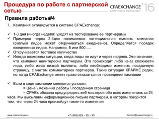 www.cpaexchange.ru demand@cpaexchange.ru+7 (499) 929 – 85 – 95
Процедура по работе с партнерской
сетью
Правила работы#4
7. Кампания активируется в системе CPAExchange:
 1-3 дня (иногда неделя) уходят на тестирование ее партнерами
 Примерно через 3-4дня понимаемся потенциальная емкость кампании
(сколько лидов может откручиваться ежедневно). Определяется порядок
ежедневных лидов. Например, 5 или 500…..
 Откручивается тестовое количество
 Иногда возможны ситуации, когда лиды не идут и через неделю. Это означает,
что кампания неинтересна партнерам. Это происходит либо из-за сложности
лида, либо из-за низкой выплаты, либо необходимо изменить посадочную
страницу, с учетом комментариев партнеров. Такие ситуации КРАЙНЕ редки,
но тогда CPAExchange имеет право отказаться от проведения кампании
 Если в ходе кампании меняются условия:
= Цена  механика работы  посадочная страница
= CPAEx обязана предупредить веб-мастеров обо всех изменениях за 24
часа. Мы высылаем информационное письмо партнерам, в котором говорится
том, что через 24 часа произойдут такие-то изменения
 