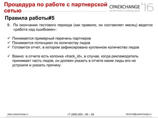 www.cpaexchange.ru demand@cpaexchange.ru+7 (499) 929 – 85 – 95
Процедура по работе с партнерской
сетью
Правила работы#5
8. По окончании тестового периода (как правило, он составляет месяц) ведется
«работа над ошибками»:
 Понимается примерный перечень партнеров
 Понимается потенциал по количеству лидов
 Готовится отчет, в котором зафиксировано купленное количество лидов
 Важно: в отчете есть колонка «track_id», в случае, когда рекламодатель
принимает часть лидов, он должен указать в отчете какие лиды его не
устроили и указать причину
 