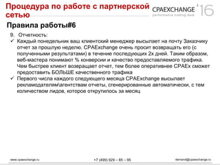 www.cpaexchange.ru demand@cpaexchange.ru+7 (499) 929 – 85 – 95
Процедура по работе с партнерской
сетью
Правила работы#6
9. Отчетность:
 Каждый понедельник ваш клиентский менеджер высылает на почту Заказчику
отчет за прошлую неделю. CPAExchange очень просит возвращать его (с
полученными результатами) в течение последующих 2х дней. Таким образом,
веб-мастера понимают % конверсии и качество предоставляемого трафика.
Чем быстрее клиент возвращает отчет, тем более оперативнее CPAEx сможет
предоставить БОЛЬШЕ качественного трафика
 Первого числа каждого следующего месяца CPAExchange высылает
рекламодателямагентствам отчеты, сгенерированные автоматически, с тем
количеством лидов, которое открутилось за месяц
 