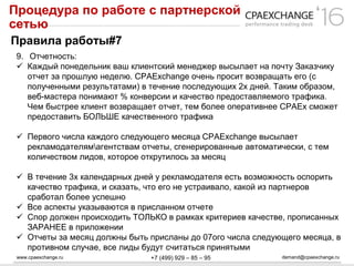 www.cpaexchange.ru demand@cpaexchange.ru+7 (499) 929 – 85 – 95
Процедура по работе с партнерской
сетью
Правила работы#7
9. Отчетность:
 Каждый понедельник ваш клиентский менеджер высылает на почту Заказчику
отчет за прошлую неделю. CPAExchange очень просит возвращать его (с
полученными результатами) в течение последующих 2х дней. Таким образом,
веб-мастера понимают % конверсии и качество предоставляемого трафика.
Чем быстрее клиент возвращает отчет, тем более оперативнее CPAEx сможет
предоставить БОЛЬШЕ качественного трафика
 Первого числа каждого следующего месяца CPAExchange высылает
рекламодателямагентствам отчеты, сгенерированные автоматически, с тем
количеством лидов, которое открутилось за месяц
 В течение 3х календарных дней у рекламодателя есть возможность оспорить
качество трафика, и сказать, что его не устраивало, какой из партнеров
сработал более успешно
 Все аспекты указываются в присланном отчете
 Спор должен происходить ТОЛЬКО в рамках критериев качестве, прописанных
ЗАРАНЕЕ в приложении
 Отчеты за месяц должны быть присланы до 07ого числа следующего месяца, в
противном случае, все лиды будут считаться принятыми
 