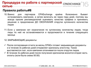www.cpaexchange.ru demand@cpaexchange.ru+7 (499) 929 – 85 – 95
Процедура по работе с партнерской
сетью
Правила работы#8
10. Важно: для партнеров CPAExchange крайне болезненно бывает
останавливать кампанию, а затем включать ее через пару дней, поэтому мы
всегда просим рекламодателей оценивать качество трафика и принимать
решение о продолжении ДО ОКОНЧАНИЯ открутки купленного количества
лидов
11. Если у кампании нет ограничения по купленному количеству лидов, тогда
лиды по ней не останавливаются и продолжаются в течение следующего
месяца
12. ЗАКРЫВАЮЩИЕ документы:
 После согласования отчета за месяц CPAEx готовит закрывающие документы
и в течение 3х рабочих дней отправляет оригиналы агентству. Также
выставляется счет, если кампания оплачивается после открутки лидов.
 В течение 3х рабочих дней после получения оригиналов вносится вторая часть
оплаты (если была схема 50:50)
 