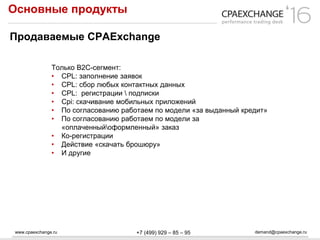 www.cpaexchange.ru demand@cpaexchange.ru+7 (499) 929 – 85 – 95
Основные продукты
Продаваемые CPAExchange
Только В2С-сегмент:
• CPL: заполнение заявок
• CPL: сбор любых контактных данных
• CPL: регистрации  подписки
• Cpi: скачивание мобильных приложений
• По согласованию работаем по модели «за выданный кредит»
• По согласованию работаем по модели за
«оплаченныйоформленный» заказ
• Ко-регистрации
• Действие «скачать брошюру»
• И другие
 