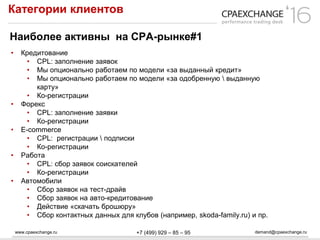 www.cpaexchange.ru demand@cpaexchange.ru+7 (499) 929 – 85 – 95
Категории клиентов
Наиболее активны на СРА-рынке#1
• Кредитование
• CPL: заполнение заявок
• Мы опционально работаем по модели «за выданный кредит»
• Мы опционально работаем по модели «за одобренную  выданную
карту»
• Ко-регистрации
• Форекс
• CPL: заполнение заявки
• Ко-регистрации
• E-commerce
• CPL: регистрации  подписки
• Ко-регистрации
• Работа
• CPL: сбор заявок соискателей
• Ко-регистрации
• Автомобили
• Сбор заявок на тест-драйв
• Сбор заявок на авто-кредитование
• Действие «скачать брошюру»
• Сбор контактных данных для клубов (например, skoda-family.ru) и пр.
 