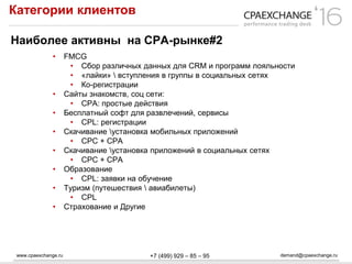 www.cpaexchange.ru demand@cpaexchange.ru+7 (499) 929 – 85 – 95
Категории клиентов
Наиболее активны на СРА-рынке#2
• FMCG
• Сбор различных данных для CRM и программ лояльности
• «лайки»  вступления в группы в социальных сетях
• Ко-регистрации
• Сайты знакомств, соц сети:
• CPA: простые действия
• Бесплатный софт для развлечений, сервисы
• CPL: регистрации
• Скачивание установка мобильных приложений
• CPC + CPA
• Скачивание установка приложений в социальных сетях
• CPC + CPA
• Образование
• CPL: заявки на обучение
• Туризм (путешествия  авиабилеты)
• CPL
• Страхование и Другие
 