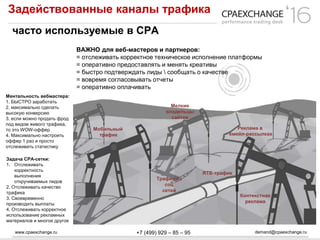 www.cpaexchange.ru demand@cpaexchange.ru+7 (499) 929 – 85 – 95
Задействованные каналы трафика
часто используемые в СРА
ВАЖНО для веб-мастеров и партнеров:
= отслеживать корректное техническое исполнение платформы
= оперативно предоставлять и менять креативы
= быстро подтверждать лиды  сообщать о качестве
= вовремя согласовывать отчеты
= оперативно оплачивать
Ментальность вебмастера:
1. БЫСТРО заработать
2. максимально сделать
высокую конверсию
3. если можно продать фрод
под видом живого трафика,
то это WOW-оффер
4. Максимально настроить
оффер 1 раз и просто
отслеживать статистику
Мобильный
трафик
Мелкие
владельцы
сайтов
Реклама в
емейл-рассылках
Трафик из
соц
сетей
RTB-трафик
Контекстная
реклама
Задача СРА-сетки:
1. Отслеживать
корректность
выполнения
откручиваемых лидов
2. Отслеживать качество
трафика
3. Своевременно
производить выплаты
4. Отслеживать корректное
использование рекламных
материалов и многое другое
 