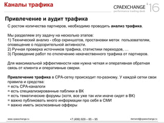 www.cpaexchange.ru demand@cpaexchange.ru+7 (499) 929 – 85 – 95
Каналы трафика
Привлечение и аудит трафика
С ростом количества партнеров, необходимо проводить анализ трафика.
Мы разделяем эту задачу на несколько этапов:
1) Технический анализ - сбор скриншотов, простановки меток пользователям,
оповещение о подозрительной активности.
2) Ручная проверка источников трафика, статистики переходов, …
3) Проведение работ по отключению некачественного трафика от партнеров.
Для максимальной эффективности нам нужна четкая и оперативная обратная
связь от клиента и оперативные сверки.
Привлечение трафика в СРА-сетку происходит по-разному. У каждой сетки свои
правила и средства:
= есть СРА-каналоги
= есть специализированные паблики в ВК
= есть тематические форумы (хотя, все уже так или иначе сидят в ВК)
= важно публиковать много информации про себя в СМИ
= важно иметь эксклюзивные офферы
 
