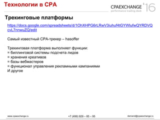 www.cpaexchange.ru demand@cpaexchange.ru+7 (499) 929 – 85 – 95
Технологии в СРА
Трекинговые платформы
https://docs.google.com/spreadsheets/d/1OhXHPG6rLRwV3iuhuf4tGYWIufwQYRDVQ
cvL7nnwuZQ/edit
Самый известный CPA-трекер – hasoffer
Трекинговая платформа выполняет функции:
= биллинговой системы подсчета лидов
= хранения креативов
= базы вебмастеров
= функционал управления рекламными кампаниями
И другое
 