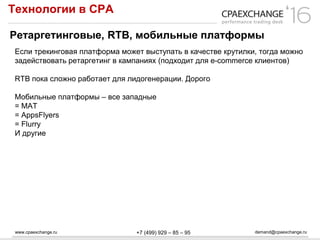 www.cpaexchange.ru demand@cpaexchange.ru+7 (499) 929 – 85 – 95
Технологии в СРА
Ретаргетинговые, RTB, мобильные платформы
Если трекинговая платформа может выступать в качестве крутилки, тогда можно
задействовать ретаргетинг в кампаниях (подходит для e-commerce клиентов)
RTB пока сложно работает для лидогенерации. Дорого
Мобильные платформы – все западные
= MAT
= AppsFlyers
= Flurry
И другие
 