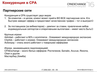 www.cpaexchange.ru demand@cpaexchange.ru+7 (499) 929 – 85 – 95
Конкуренция в СРА
Партнерские сети
Конкуренция в СРА существует двух видов:
1. За клиентов – в целом, клиент может прийти ВО ВСЕ партнерские сети. Кто
быстрее заведет оффер и предоставит качественнее трафик – тот и выиграл
2. За поставщиков (за вебмастеров) – демпинг за ставки, привлечение вебов
индивидуальным саппортом и оперативными выплатами – имеет место быть
Крупные игроки:
Admitad – работают в 90% с ecommerce . Осваивают международную экспансию
CityAds – работают с играми. Осваивают международную экспансию
Actionpay – очень много работают с товарными офферами
Игроки, занимающиеся лидогенерацией:
CPAExchange – много белых офферов: Ростелеком, Билайн, Acuvue, Rexona,
Clear и другие
МастерЛид (Химба)
 