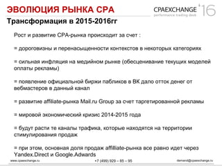 www.cpaexchange.ru demand@cpaexchange.ru+7 (499) 929 – 85 – 95
ЭВОЛЮЦИЯ РЫНКА СРА
Трансформация в 2015-2016гг
Рост и развитие СРА-рынка происходит за счет :
= дороговизны и перенасыщенности контекстов в некоторых категориях
= сильная инфляция на медийном рынке (обесценивание текущих моделей
оплаты рекламы)
= появление официальной биржи пабликов в ВК дало отток денег от
вебмастеров в данный канал
= развитие affiliate-рынка Mail.ru Group за счет таргетированной рекламы
= мировой экономический кризис 2014-2015 года
= будут расти те каналы трафика, которые находятся на территории
стимулирования продаж
= при этом, основная доля продаж affilliate-рынка все равно идет через
Yandex.Direct и Google.Adwards
 