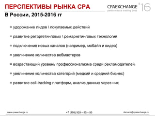 www.cpaexchange.ru demand@cpaexchange.ru+7 (499) 929 – 85 – 95
ПЕРСПЕКТИВЫ РЫНКА СРА
В России, 2015-2016 гг
= удорожание лидов  покупаемых действий
= развитие ретаргетинговых  ремаркетинговых технологий
= подключение новых каналов (например, мобайл и видео)
= увеличение количества вебмастеров
= возрастающий уровень профессионализма среди рекламодателей
= увеличение количества категорий (медкий и средний бизнес)
= развитие call-tracking платформ, анализ данных через них
 