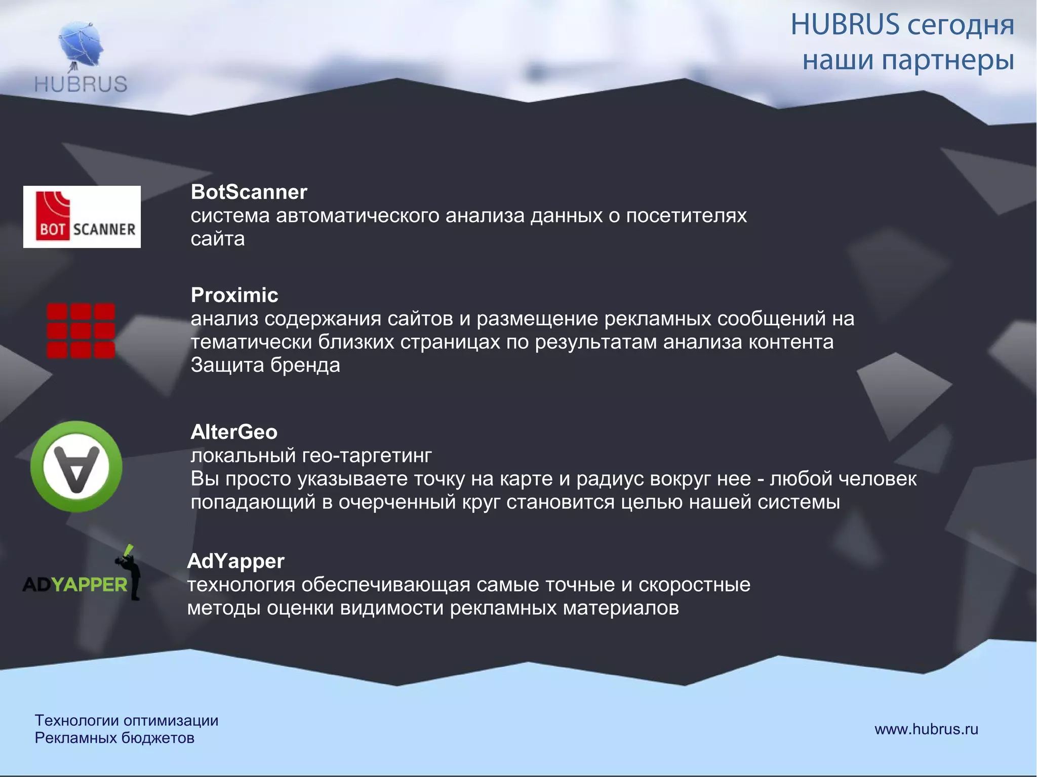 BotScanner 
система автоматического анализа данных о посетителях 
сайта 
HUBRUS сегодня 
наши партнеры 
Proximic 
анализ содержания сайтов и размещение рекламных сообщений на 
тематически близких страницах по результатам анализа контента 
Защита бренда 
AlterGeo 
локальный гео-таргетинг 
Вы просто указываете точку на карте и радиус вокруг нее - любой человек 
попадающий в очерченный круг становится целью нашей системы 
AdYapper 
технология обеспечивающая самые точные и скоростные 
методы оценки видимости рекламных материалов 
Технологии оптимизации www.hubrus.ru 
Рекламных бюджетов 
 