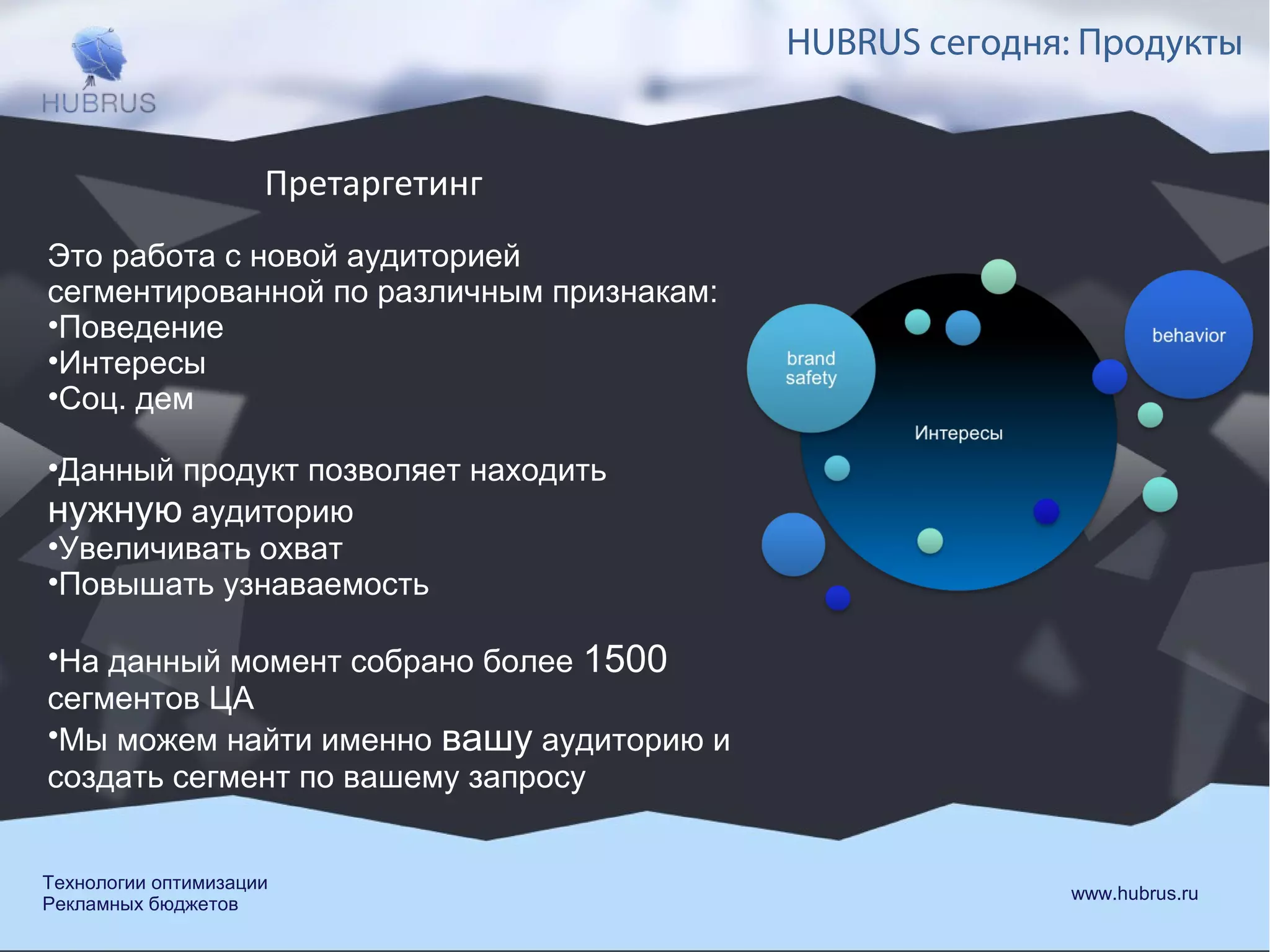 HUBRUS сегодня: Продукты 
Претаргетинг 
Это работа с новой аудиторией 
сегментированной по различным признакам: 
•Поведение 
•Интересы 
•Соц. дем 
•Данный продукт позволяет находить 
нужную аудиторию 
•Увеличивать охват 
•Повышать узнаваемость 
•На данный момент собрано более 1500 
сегментов ЦА 
•Мы можем найти именно вашу аудиторию и 
создать сегмент по вашему запросу 
Технологии оптимизации www.hubrus.ru 
Рекламных бюджетов 
 