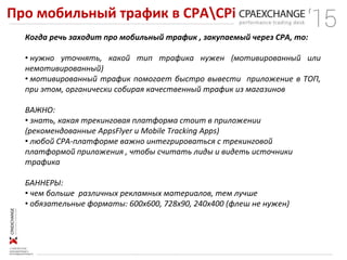 Про мобильный трафик в СРАCPi
Когда речь заходит про мобильный трафик , закупаемый через CPA, то:
• нужно уточнять, какой тип трафика нужен (мотивированный или
немотивированный)
• мотивированный трафик помогает быстро вывести приложение в ТОП,
при этом, органически собирая качественный трафик из магазинов
ВАЖНО:
• знать, какая трекинговая платформа стоит в приложении
(рекомендованные AppsFlyer и Mobile Tracking Apps)
• любой CPA-платформе важно интегрироваться с трекинговой
платформой приложения , чтобы считать лиды и видеть источники
трафика
БАННЕРЫ:
• чем больше различных рекламных материалов, тем лучше
• обязательные форматы: 600х600, 728х90, 240х400 (флеш не нужен)
 
