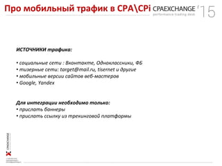 Про мобильный трафик в СРАCPi
ИСТОЧНИКИ трафика:
• социальные сети : Вконтакте, Одноклассники, ФБ
• тизерные сети: target@mail.ru, tisernet и другие
• мобильные версии сайтов веб-мастеров
• Google, Yandex
Для интеграции необходимо только:
• прислать баннеры
• прислать ссылку из трекинговой платформы
 