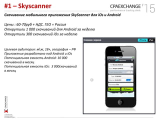 #1 – Skyscanner
Скачивание мобильного приложения SkyScanner для iOs и Android
Цены : 60-70руб + НДС. ГЕО = Россия
Открутили 1 000 скачиваний для Android за неделю
Открутили 300 скачиваний iOs за неделю
Целевая аудитория: мж, 18+, география – РФ
Приложение разработано под Android и iOs
Потенциальная емкость Android: 10 000
скачиваний в месяц
Потенциальная емкость iOs: 3 000скачиваний
в месяц
 