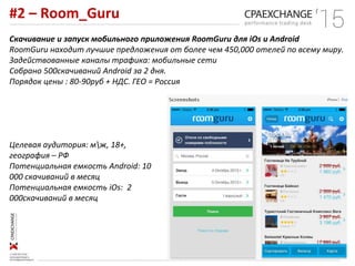 #2 – Room_Guru
Скачивание и запуск мобильного приложения RoomGuru для iOs и Android
RoomGuru находит лучшие предложения от более чем 450,000 отелей по всему миру.
Задействованные каналы трафика: мобильные сети
Собрано 500скачиваний Android за 2 дня.
Порядок цены : 80-90руб + НДС. ГЕО = Россия
Целевая аудитория: мж, 18+,
география – РФ
Потенциальная емкость Android: 10
000 скачиваний в месяц
Потенциальная емкость iOs: 2
000скачиваний в месяц
 