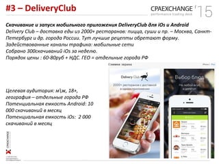 #3 – DeliveryClub
Скачивание и запуск мобильного приложения DeliveryClub для iOs и Android
Delivery Club – доставка еды из 2000+ ресторанов: пицца, суши и пр. – Москва, Санкт-
Петербург и др. города России. Тут лучшие рецепты обретают форму.
Задействованные каналы трафика: мобильные сети
Собрано 300скачиваний iOs за неделю.
Порядок цены : 60-80руб + НДС. ГЕО = отдельные города РФ
Целевая аудитория: мж, 18+,
география – отдельные города РФ
Потенциальная емкость Android: 10
000 скачиваний в месяц
Потенциальная емкость iOs: 2 000
скачиваний в месяц
 