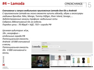 #4 – Lamoda
Скачивание и запуск мобильного приложения Lamoda для iOs и Android
С приложением Lamoda вы легко сможете купить одежду, обувь и аксессуары
любимых брендов: Nike, Mango, Tommy Hilfiger, River Island, Savage,....
Задействованные каналы трафика: мобильные сети
Собрано 200скачиваний iOs за неделю.
Порядок цены : 70-90руб + НДС. ГЕО = города РФ
Целевая аудитория: мж,
18+, география –
отдельные города РФ
Потенциальная емкость
Android: 10 000 скачиваний
в месяц
Потенциальная емкость
iOs: 4 000 скачиваний в
месяц
 