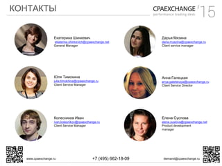 КОНТАКТЫ
www.cpaexchange.ru demand@cpaexchange.ru+7 (495) 662-18-09
Екатерина Шинкевич
ekaterina.shinkevich@cpaexchange.net
General Manager
Елена Суслова
elena.suslova@cpaexchange.net
Product development
manager
Юля Тимохина
julia.timokhina@cpaexchange.ru
Client Service Manager
Анна Галецкая
anya.galetskaya@cpaexchange.ru
Client Service Director
Колесников Иван
ivan.kolesnikov@cpaexchange.ru
Client Service Manager
Дарья Мязина
daria.myazina@cpaexchange.ru
Сlient service manager
 