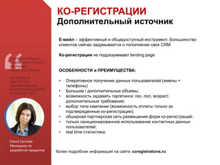 Е-мейл – эффективный и общедоступный инструмент. Большинство
клиентов сейчас задумывается о пополнении свох CRM
Ко-регистрация не подразумевает landing page
ОСОБЕННОСТИ и ПРЕИМУЩЕСТВА:
• Оперативное получение данных пользователей (емелы +
телефоны)
• Большие  дополнительные объемы;
• возможность задавать таргетинги: гео, пол, возраст,
дополнительные требования;
• выбор типа кампании (возможность оплаты только за
подтвержденные ко-регистрации);
• обширная партнерская сеть размещения форм ко-регистраций;
• только санкционированное использование контактных данных
пользователей;
• real time статистика.
Елена Суслова
Менеджер по
разработке продуктов
КО-РЕГИСТРАЦИИ –
НОВЫЙ ИНСТРУМЕНТ
НА РЫНКЕ
ЛИДОГЕНЕРАЦИИ!
ВЫ МОЖЕТЕ
ВЫСТУПАТЬ
ОДНОВРЕМЕННО
КАК РЕКЛАМОДАТЕЛЬ
И КАК ПАРТНЕР!
КО-РЕГИСТРАЦИИ
Дополнительный источник
более подробная информация на сайте: coregistrations.ru
 
