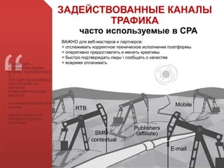 ВАЖНО для веб-мастеров и партнеров:
= отслеживать корректное техническое исполнение платформы
= оперативно предоставлять и менять креативы
= быстро подтверждать лиды  сообщать о качестве
= вовремя оплачивать
SMM
/ contextual
E-mail
Publishers
(affiliate)
RTB
Mobile
КОНВЕРСИЯ —
ОТНОШЕНИЕ ЛИДОВ К
КЛИКАМ , ВЫРАЖЕННОЕ В
%
ЭТО ОДИН ИЗ ОСНОВНЫХ
ПОКАЗАТЕЛЕЙ, НА
КОТОРЫЙ
ОРИЕНТИРУЮТСЯ ВЕБ-
МАСТЕРА
НА РАЗНЫХ КАНАЛАХ ОНА
РАЗНАЯ
СИЛЬНО ЗАВИСИТ ОТ :
ПРОДУКТА, СЕЗОНА,
КРЕАТИВА
ЗАДЕЙСТВОВАННЫЕ КАНАЛЫ
ТРАФИКА
часто используемые в СРА
 