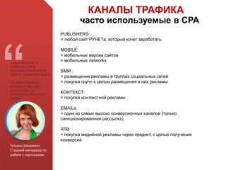Татьяна Шинкевич
Старший менеджер по
работе с партнерами
НАША ЗАДАЧА —
ОХВАТИТЬ ВСЕ
КАНАЛЫ ТРАФФИКА И
ВЗЯТЬ ТОЛЬКО ЛУЧШЕЕ
НЕ УВЕЛИЧИВАТЬ
КОЛИЧЕСТВО ВЕБ-
МАСТЕРОВ , А
УЛУЧШАТЬ РАБОТУ С
НИМИ
PUBLISHERS:
= любой сайт РУНЕТа, который хочет заработать
MOBILE:
= мобильные версии сайтов
= мобильные networks
SMM :
= размещение рекламы в группах социальных сетей
= покупка групп с целью размещения в них рекламы
КОНТЕКСТ:
= покупка контекстной рекламы
EMAILs:
= один из самых высоко конверсионных каналов (только
санкционированная рассылка)
RTB:
= покупка медийной рекламы через предикт, с целью получения
конверсий
КАНАЛЫ ТРАФИКА
часто используемые в СРА
 