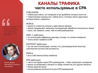 Руслан Дадаев
Менеджер по работе с
партнерами
АFFILIATE РЫНОК – ЭТО
РЫНОК ТРАФИКА. У
КОГО ЕСТЬ ТРАФИК ,
ТОТ ТОТ МОЖЕТ
ДИКТОВАТЬ СВОИ
УСЛОВИЯ
КАНАЛЫ ТРАФИКА
часто используемые в СРА
PUBLISHERS:
= небольшие сайты, не попавшие в пул guidelines сетевых агентств
= тематические социальные  dating сети, у которых много аудитории,
которую можно «нарезать»
MOBILE:
= важно от клиентов получать адаптивный креатив
= важно продумывать механику последующей обработки полученных лидов
= цены, как правило, ниже, чем на web-размещениях
SMM (+ арбитраж) :
= не используем офферную рекламу, потому что низкая конверсия
= очень много трафика из ВК
КОНТЕКСТ (арбитраж):
= не так часто используем, потому что у рекламодателей зачастую
собственная контекстная активность
EMAILs:
= есть собственные базы емейлов
RTB (арбитраж):
= часто тестируем через СРС-размещения , чтобы посмотреть конверсию
= важно устанавливать пиксели по сбору сегментов (это другие пиксели)
= более дорогой канал
= использование ретаргетинга для СРО-размещений
 