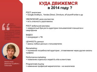 Никита Уткис
Директор по работе с
клиентами
РОСТ РЫНКА
PERFORMANCE-
MARKETING ОЧЕВИДЕН.
В КРИЗИСНОЕ ВРЕМЯ
ВЫИГРЫВАЛИ ТОЛЬКО
ТЕ ИГРОКИ, КОТОРЫЕ
ЗАНИМАЛИСЬ
СТИМУЛИРОВАНИЕМ
ПРОДАЖ
КУДА ДВИЖЕМСЯ
в 2014 году ?
РОСТ аналитики:
= Google.Analitycs , Yandex.Direct, Omniture, eFutuentFrontier и др
УВЕЛИЧЕНИЕ доли контекстов:
= есть опасность дороговизны
РОСТ мобильной рекламы:
= невероятный бум роста аудитории пользователей планшетов и
смартфонов
ВИДЕО
= конкурирует с ТВ
ЦЕННОСТЬ данных:
= важны любые данные о пользователях
Remarketing::
= понимание потребностей аудитории , отлавливание через другие каналы
трафика
Performance-marketing:
= появление отдельных людей & units в агентствах
Programmatic buying:
= изменение профессий маркетологов – на аналитиков
 