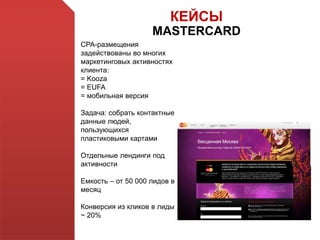 КЕЙСЫ
MASTERCARD
СРА-размещения
задействованы во многих
маркетинговых активностях
клиента:
= Kooza
= EUFA
= мобильная версия
Задача: собрать контактные
данные людей,
пользующихся
пластиковыми картами
Отдельные лендинги под
активности
Емкость – от 50 000 лидов в
месяц
Конверсия из кликов в лиды
~ 20%
 