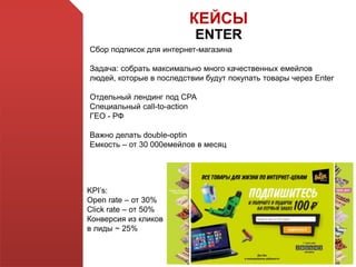 КЕЙСЫ
ENTER
Сбор подписок для интернет-магазина
Задача: собрать максимально много качественных емейлов
людей, которые в последствии будут покупать товары через Enter
Отдельный лендинг под СРА
Специальный call-to-action
ГЕО - РФ
Важно делать double-optin
Емкость – от 30 000емейлов в месяц
KPI’s:
Open rate – от 30%
Click rate – от 50%
Конверсия из кликов
в лиды ~ 25%
 