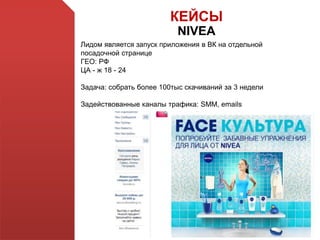 КЕЙСЫ
NIVEA
Лидом является запуск приложения в ВК на отдельной
посадочной странице
ГЕО: РФ
ЦА - ж 18 - 24
Задача: собрать более 100тыс скачиваний за 3 недели
Задействованные каналы трафика: SMM, emails
 