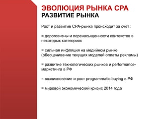 ЭВОЛЮЦИЯ РЫНКА СРА
РАЗВИТИЕ РЫНКА
Рост и развитие СРА-рынка происходит за счет :
= дороговизны и перенасыщенности контекстов в
некоторых категориях
= сильная инфляция на медийном рынке
(обесценивание текущих моделей оплаты рекламы)
= развитие технологических рынков и performance-
маркетинга в РФ
= возникновение и рост programmatic buying в РФ
= мировой экономический кризис 2014 года
 