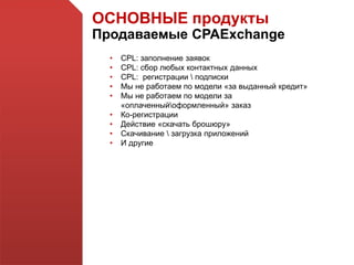 ОСНОВНЫЕ продукты
Продаваемые CPAExchange
• CPL: заполнение заявок
• CPL: сбор любых контактных данных
• CPL: регистрации  подписки
• Мы не работаем по модели «за выданный кредит»
• Мы не работаем по модели за
«оплаченныйоформленный» заказ
• Ко-регистрации
• Действие «скачать брошюру»
• Скачивание  загрузка приложений
• И другие
 