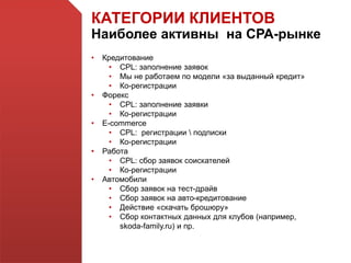 КАТЕГОРИИ КЛИЕНТОВ
Наиболее активны на СРА-рынке
• Кредитование
• CPL: заполнение заявок
• Мы не работаем по модели «за выданный кредит»
• Ко-регистрации
• Форекс
• CPL: заполнение заявки
• Ко-регистрации
• E-commerce
• CPL: регистрации  подписки
• Ко-регистрации
• Работа
• CPL: сбор заявок соискателей
• Ко-регистрации
• Автомобили
• Сбор заявок на тест-драйв
• Сбор заявок на авто-кредитование
• Действие «скачать брошюру»
• Сбор контактных данных для клубов (например,
skoda-family.ru) и пр.
 