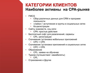 КАТЕГОРИИ КЛИЕНТОВ
Наиболее активны на СРА-рынке
• FMCG
• Сбор различных данных для CRM и программ
лояльности
• «лайки»  вступления в группы в социальных сетях
• Ко-регистрации
• Сайты знакомств, соц сети:
• CPA: простые действия
• Бесплатный софт для развлечений, сервисы
• CPL: регистрации
• Скачивание установка мобильных приложений
• CPC + CPA
• Скачивание установка приложений в социальных сетях
• CPC + CPA
• Образование
• CPL: заявки на обучение
• Туризм (путешествия  авиабилеты)
• CPL
• Страхование и Другие
 
