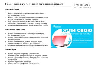 Рекламодателям
• Иметь собственную биллинговую систему по
отслеживанию лидов
• Иметь софт, который помогает отслеживать все
(без исключения) источники трафика
• При помощи трекинговой платформы можно
построить собственную партнерскую программу
• Построение партнерской программы «под ключ»
Рекламным агентствам
• Иметь собственную биллинговую систему по
отслеживанию лидов
• Иметь единую точку входа для расчетов со всеми
поставщиками
• Иметь собственный домен, который будет
отправной точкой закупки для клиентов
• Построение партнерских программ для клиентов
Вебмастерам
• Иметь надежный трекер, с понятными
владельцами, которые завтра не закроют бизнес
• Иметь единую точку входа для расчетов со всеми
клиентами
• Единый и удобный дашборд
• Использование реферальной системы
Scaleo – трекер для построения партнерских программ
 