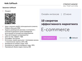 Заказчик: CallTouch
• Лендинг
• Цели: получить емейл потенциального клиента.
Собрать базу для CRM
• Задачи: размещение рекламы в интернете с
оплатой за результат путем приведения
регистраций на конкретное мероприятие
• Лид: регистрация на мероприятие
• Цена за лид: 150руб + НДС
• География: вся Россия
• Источники: емейл-рассылки + телеграмм-каналы
+ тематические группы в ВК и ФБ
• Конверсия из кликов в лиды: 42%
• Конверсия из лидов в валидные лиды: 85%
• Примерный обьем лидов в месяц 500
Кейс CallTouch
 