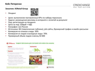 Заказчик: X5Retail Group
• Лендинг
• Цели: выполнение поставленных KPIs по набору персонала
• Задачи: размещение рекламы в интернете с оплатой за результат
• Лид: регистрация на лендинге
• Цена за лид: 220руб + НДС
• География: вся Россия
• Источники: ВК (тематические паблики), job-сайты, брокерский трафик и емейл-рассылки
• Конверсия из кликов в лиды: 30%
• Конверсия из лидов в валидные лиды: 70%
• Примерный обьем лидов в месяц 50 000
Кейс Пятерочки
 