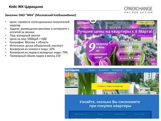 Заказчик: ОАО "МКХ" (Московский Хлебокомбинат)
хлебокомбинат")
• Цели: привести потенциальных покупателей
квартир
• Задачи: размещение рекламы в интернете с
оплатой за звонки
• Лид: валидный звонок
• Цена за лид: 5000руб + НДС
• География: Москва + область
• Источники: доски объявлений, контекст
• Конверсия из кликов в лиды: 32%
• Конверсия из лидов в валидные лиды: 79%
• Примерный обьем лидов в месяц 150
Кейс ЖК Царицыно
 