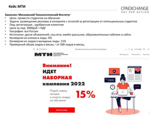 Заказчик: Московский Технологический Институтхлебокомбинат")
• Цели: привести студентов на обучение
• Задачи: размещение рекламы в интернете с оплатой за регистрации от потенциальных студентов
• Лид: регистрация , одобренная клиентом
• Цена за лид: 3000руб + НДС
• География: вся Россия
• Источники: доски объявлений, соц сети, емейл-рассылки, образовательные паблики и сайты
• Конверсия из кликов в лиды: 4%
• Конверсия из лидов в валидные лиды: 15%
• Примерный обьем лидов в месяц – от 500 лидов в месяц
Кейс МТИ
 