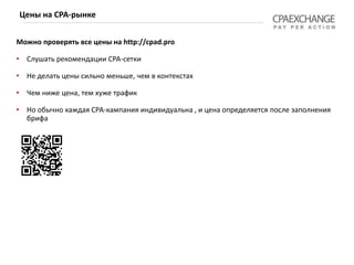 Можно проверять все цены на http://cpad.pro
• Слушать рекомендации СРА-сетки
• Не делать цены сильно меньше, чем в контекстах
• Чем ниже цена, тем хуже трафик
• Но обычно каждая СРА-кампания индивидуальна , и цена определяется после заполнения
брифа
Цены на СРА-рынке
 