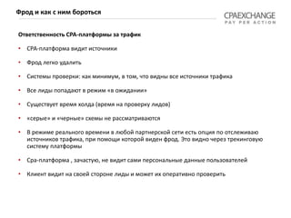 Ответственность СРА-платформы за трафик
• СРА-платформа видит источники
• Фрод легко удалить
• Системы проверки: как минимум, в том, что видны все источники трафика
• Все лиды попадают в режим «в ожидании»
• Существует время холда (время на проверку лидов)
• «серые» и «черные» схемы не рассматриваются
• В режиме реального времени в любой партнерской сети есть опция по отслеживаю
источников трафика, при помощи которой виден фрод. Это видно через трекинговую
систему платформы
• Сра-платформа , зачастую, не видит сами персональные данные пользователей
• Клиент видит на своей стороне лиды и может их оперативно проверить
Фрод и как с ним бороться
 